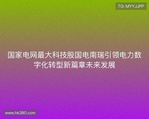 国家电网最大科技股国电南瑞引领电力数字化转型新篇章未来发展 国家电网最大科技股国电南瑞引领电力数字化转型新篇章未来发展